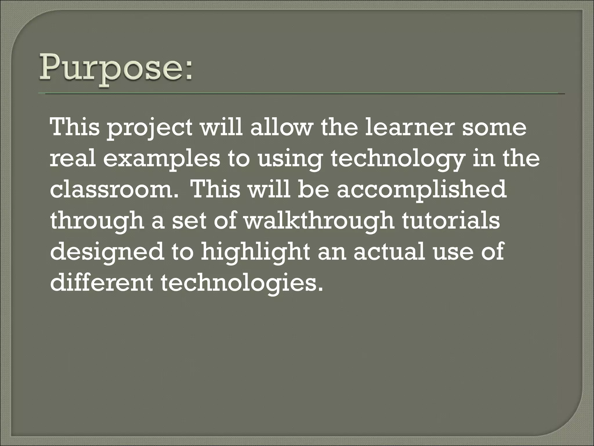 This project will allow the learner some real examples to using technology in the classroom. This will be accomplished through a set of walkthrough tutorials designed to highlight an actual use of different technologies.