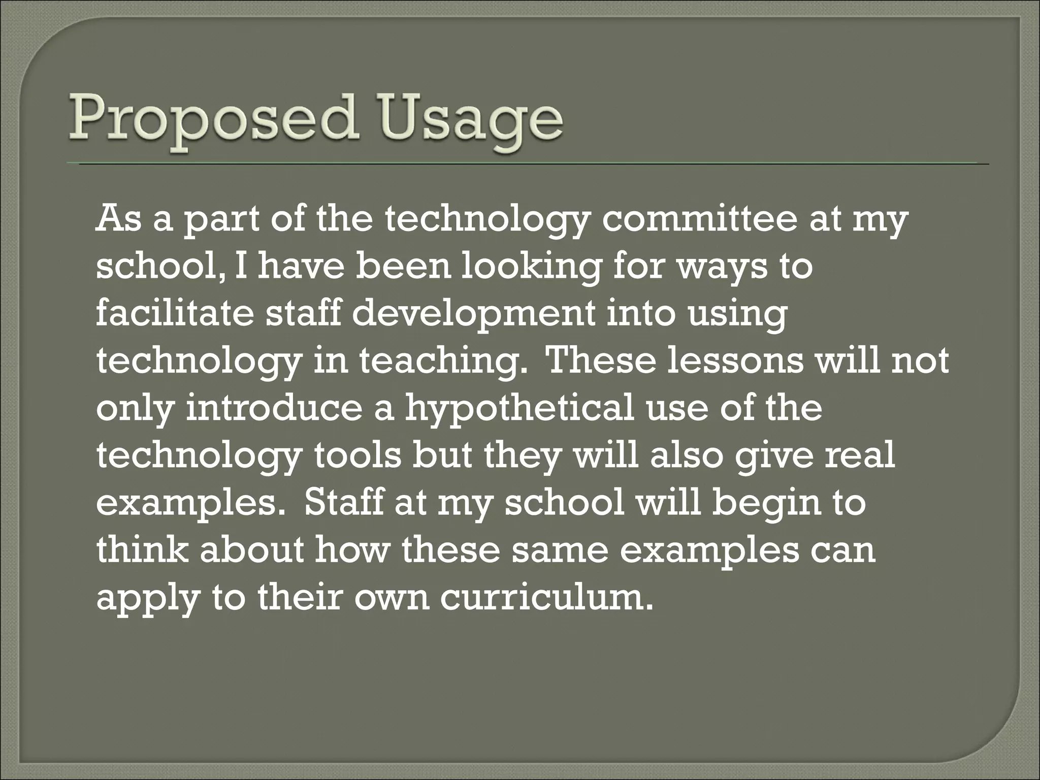 As a part of the technology committee at my school, I have been looking for ways to facilitate staff development into using technology in teaching. These lessons will not only introduce a hypothetical use of the technology tools but they will also give real examples. Staff at my school will begin to think about how these same examples can apply to their own curriculum.
