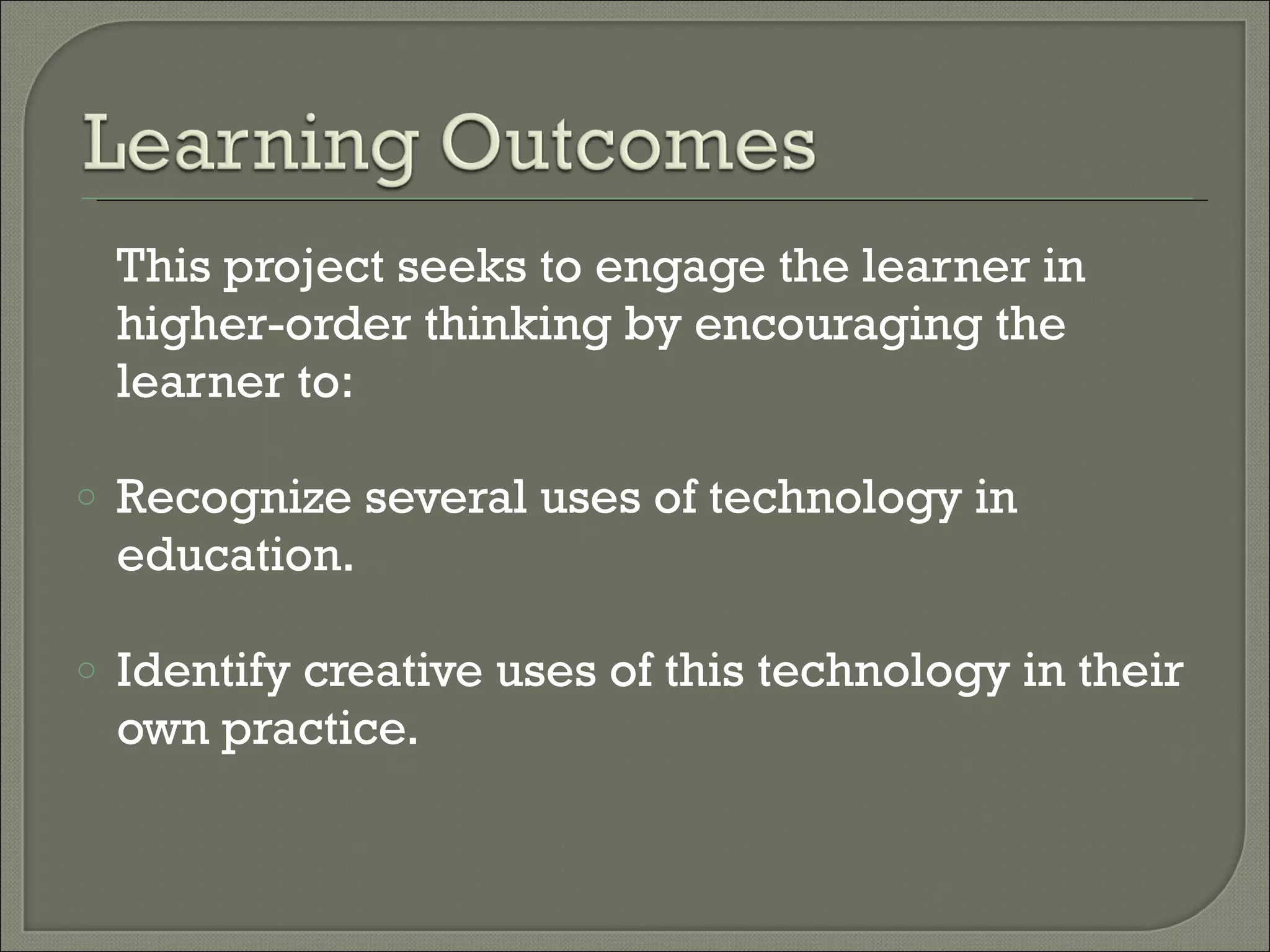 This project seeks to engage the learner in higher-order thinking by encouraging the learner to: Recognize several uses of technology in education. Identify creative uses of this technology in their own practice.