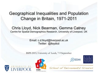 Geographical Inequalities and Population
Change in Britain, 1971-2011
Chris Lloyd, Nick Bearman, Gemma Catney
Centre for Spatial Demographics Research, University of Liverpool, UK
Email: c.d.lloyd@liverpool.ac.uk
Twitter: @lloydcd
BSPS 2015, University of Leeds, 7-9 September
 