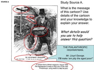 Study Source A.
  What is the message
  of this cartoon? Use
  details of the cartoon
  and your knowledge to
  explain your answer.

  What details would
  you use to help
  answer this question?

     THE PHILANTHROPIC
       HIGHWAYMAN.

         Mr. Lloyd George.
“I’ll make „em pity the aged poor!”
 