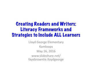Creating Readers and Writers:  
Literacy Frameworks and
Strategies to Include ALL Learners
Lloyd	George	Elementary	
Kamloops	
May	16,	2016	
www.slideshare.net/
fayebrownlie.lloydgeorge	
 