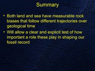 Summary

• Both land and sea have measurable rock
  biases that follow different trajectories over
  geological time
• Will allow a clear and explicit test of how
  important a role these play in shaping our
  fossil record
 
