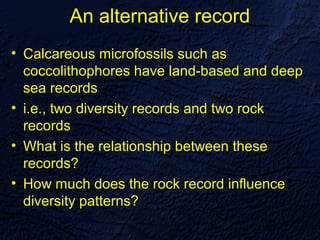 An alternative record
• Calcareous microfossils such as
  coccolithophores have land-based and deep
  sea records
• i.e., two diversity records and two rock
  records
• What is the relationship between these
  records?
• How much does the rock record influence
  diversity patterns?
 