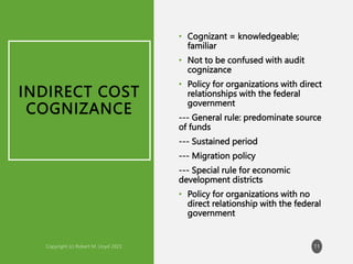 INDIRECT COST
COGNIZANCE
• Cognizant = knowledgeable;
familiar
• Not to be confused with audit
cognizance
• Policy for organizations with direct
relationships with the federal
government
--- General rule: predominate source
of funds
--- Sustained period
--- Migration policy
--- Special rule for economic
development districts
• Policy for organizations with no
direct relationship with the federal
government
11
 