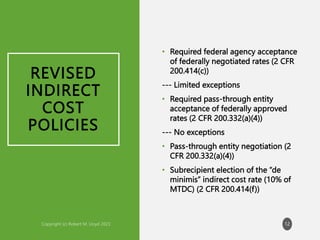 REVISED
INDIRECT
COST
POLICIES
• Required federal agency acceptance
of federally negotiated rates (2 CFR
200.414(c))
--- Limited exceptions
• Required pass-through entity
acceptance of federally approved
rates (2 CFR 200.332(a)(4))
--- No exceptions
• Pass-through entity negotiation (2
CFR 200.332(a)(4))
• Subrecipient election of the “de
minimis” indirect cost rate (10% of
MTDC) (2 CFR 200.414(f))
12
 