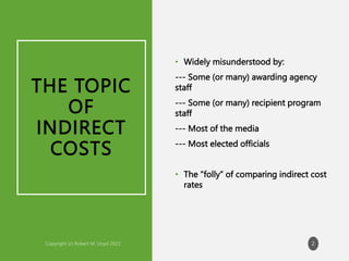 THE TOPIC
OF
INDIRECT
COSTS
• Widely misunderstood by:
--- Some (or many) awarding agency
staff
--- Some (or many) recipient program
staff
--- Most of the media
--- Most elected officials
• The “folly” of comparing indirect cost
rates
2
 