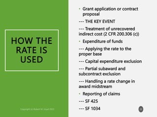 HOW THE
RATE IS
USED
• Grant application or contract
proposal
--- THE KEY EVENT
--- Treatment of unrecovered
indirect cost (2 CFR 200.306 (c))
• Expenditure of funds
--- Applying the rate to the
proper base
--- Capital expenditure exclusion
--- Partial subaward and
subcontract exclusion
--- Handling a rate change in
award midstream
• Reporting of claims
--- SF 425
--- SF 1034 22
 