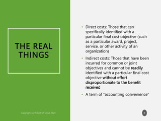 THE REAL
THINGS
• Direct costs: Those that can
specifically identified with a
particular final cost objective (such
as a particular award, project,
service, or other activity of an
organization)
• Indirect costs: Those that have been
incurred for common or joint
objectives and cannot be readily
identified with a particular final cost
objective without effort
disproportionate to the benefit
received
• A term of “accounting convenience”
4
 
