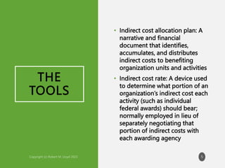 THE
TOOLS
• Indirect cost allocation plan: A
narrative and financial
document that identifies,
accumulates, and distributes
indirect costs to benefiting
organization units and activities
• Indirect cost rate: A device used
to determine what portion of an
organization’s indirect cost each
activity (such as individual
federal awards) should bear;
normally employed in lieu of
separately negotiating that
portion of indirect costs with
each awarding agency
5
 