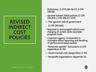 REVISED
INDIRECT
COST
POLICIES
• Definitions ( 2 CFR 200-56-57, 2 CFR
200.68)
• General indirect (F&A) policies (2 CFR
200.409, 2 CFR 200.411-419)
--- The “general cost of government”
(2 CFR 200.444)
• Required or encouraged indirect cost
charging of certain costs (example:
proposal costs)
• Cognizant agency involvement in
innovative effort reporting and handling
of performance based awards
• “Performer specific” instructions (2 CFR
Appendices III-VII)
--- Governmental units (Appendices V-VII)
--- Nonprofit organizations (Appendix IV)
9
 