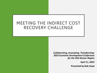 MEETING THE INDIRECT COST
RECOVERY CHALLENGE
Collaborating, Innovating, Transforming:
2023 Economic Development Conference
for the EDA Denver Region
April 11, 2023
Presented by Bob Lloyd
 