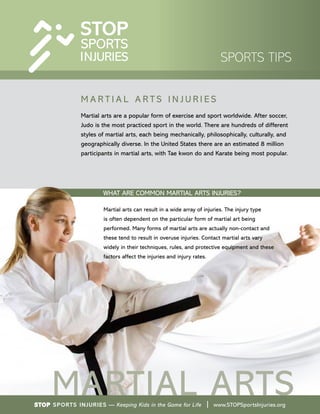 WHAT ARE COMMON MARTIAL ARTS INJURIES?
Martial arts can result in a wide array of injuries. The injury type
is often dependent on the particular form of martial art being
performed. Many forms of martial arts are actually non-contact and
these tend to result in overuse injuries. Contact martial arts vary
widely in their techniques, rules, and protective equipment and these
factors affect the injuries and injury rates.
M A R T I A L A R T S I N J U R I E S
Martial arts are a popular form of exercise and sport worldwide. After soccer,
Judo is the most practiced sport in the world. There are hundreds of different
styles of martial arts, each being mechanically, philosophically, culturally, and
geographically diverse. In the United States there are an estimated 8 million
participants in martial arts, with Tae kwon do and Karate being most popular.
STOP Sports Injuries — Keeping Kids in the Game for Life | www.STOPSportsInjuries.org
SPORTS TIPS
MARTIAL ARTS
 