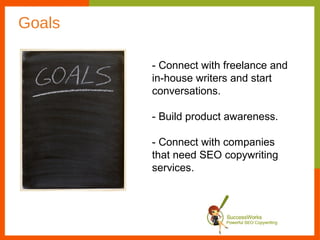 Goals

        - Connect with freelance and
        in-house writers and start
        conversations.

        - Build product awareness.

        - Connect with companies
        that need SEO copywriting
        services.
 