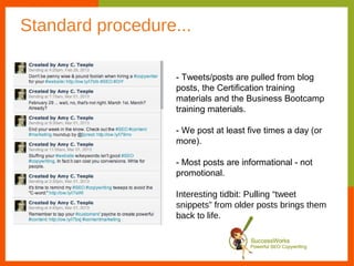 Standard procedure...

                   - Tweets/posts are pulled from blog
                   posts, the Certification training
                   materials and the Business Bootcamp
                   training materials.

                   - We post at least five times a day (or
                   more).

                   - Most posts are informational - not
                   promotional.

                   Interesting tidbit: Pulling “tweet
                   snippets” from older posts brings them
                   back to life.
 