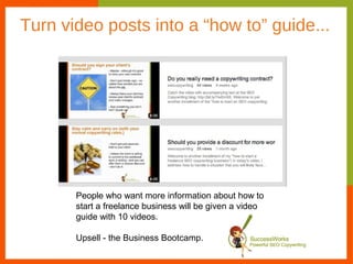 Turn video posts into a “how to” guide...




       People who want more information about how to
       start a freelance business will be given a video
       guide with 10 videos.

       Upsell - the Business Bootcamp.
 