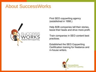 About SuccessWorks

                 First SEO copywriting agency
                 (established in 1998.)

                 Help B2B companies tell their stories,
                 boost their leads and drive more profit.

                 Train companies in SEO content best
                 practices.

                 Established the SEO Copywriting
                 Certification training for freelance and
                 in-house writers.
 