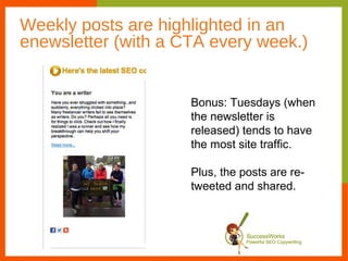 Weekly posts are highlighted in an
enewsletter (with a CTA every week.)


                     Bonus: Tuesdays (when
                     the newsletter is
                     released) tends to have
                     the most site traffic.

                     Plus, the posts are re-
                     tweeted and shared.
 