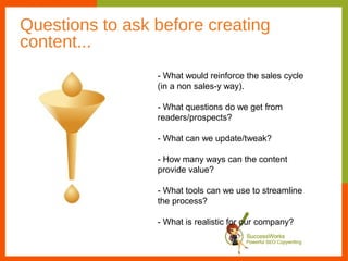 Questions to ask before creating
content...
                 - What would reinforce the sales cycle
                 (in a non sales-y way).

                 - What questions do we get from
                 readers/prospects?

                 - What can we update/tweak?

                 - How many ways can the content
                 provide value?

                 - What tools can we use to streamline
                 the process?

                 - What is realistic for our company?
 