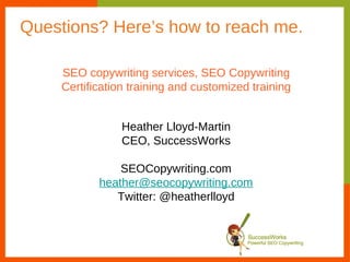 Questions? Here’s how to reach me.

    SEO copywriting services, SEO Copywriting
    Certification training and customized training


                Heather Lloyd-Martin
                CEO, SuccessWorks

               SEOCopywriting.com
           heather@seocopywriting.com
              Twitter: @heatherlloyd
 