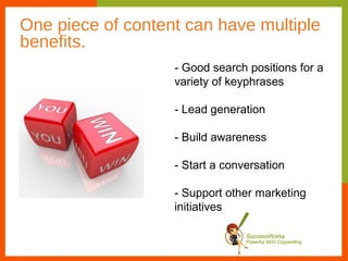 One piece of content can have multiple
benefits.
                   - Good search positions for a
                   variety of keyphrases

                   - Lead generation

                   - Build awareness

                   - Start a conversation

                   - Support other marketing
                   initiatives
 