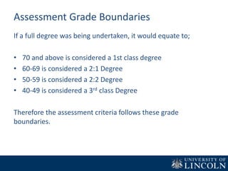 Assessment Grade Boundaries
If a full degree was being undertaken, it would equate to;
• 70 and above is considered a 1st class degree
• 60-69 is considered a 2:1 Degree
• 50-59 is considered a 2:2 Degree
• 40-49 is considered a 3rd class Degree
Therefore the assessment criteria follows these grade
boundaries.
 