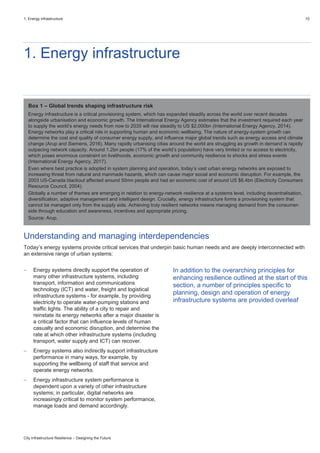 1. Energy infrastructure 10
City Infrastructure Resilience – Designing the Future
1. Energy infrastructure
Understanding and managing interdependencies
Today’s energy systems provide critical services that underpin basic human needs and are deeply interconnected with
an extensive range of urban systems:
 Energy systems directly support the operation of
many other infrastructure systems, including
transport, information and communications
technology (ICT) and water, freight and logistical
infrastructure systems - for example, by providing
electricity to operate water-pumping stations and
traffic lights. The ability of a city to repair and
reinstate its energy networks after a major disaster is
a critical factor that can influence levels of human
casualty and economic disruption, and determine the
rate at which other infrastructure systems (including
transport, water supply and ICT) can recover.
 Energy systems also indirectly support infrastructure
performance in many ways, for example, by
supporting the wellbeing of staff that service and
operate energy networks.
 Energy infrastructure system performance is
dependent upon a variety of other infrastructure
systems; in particular, digital networks are
increasingly critical to monitor system performance,
manage loads and demand accordingly.
In addition to the overarching principles for
enhancing resilience outlined at the start of this
section, a number of principles specific to
planning, design and operation of energy
infrastructure systems are provided overleaf
Box 1 – Global trends shaping infrastructure risk
Energy infrastructure is a critical provisioning system, which has expanded steadily across the world over recent decades
alongside urbanisation and economic growth. The International Energy Agency estimates that the investment required each year
to supply the world’s energy needs from now to 2035 will rise steadily to US $2,000bn (International Energy Agency, 2014).
Energy networks play a critical role in supporting human and economic wellbeing. The nature of energy-system growth can
determine the cost and quality of consumer energy supply, and influence major global trends such as energy access and climate
change (Arup and Siemens, 2016). Many rapidly urbanising cities around the world are struggling as growth in demand is rapidly
outpacing network capacity. Around 1.2bn people (17% of the world’s population) have very limited or no access to electricity,
which poses enormous constraint on livelihoods, economic growth and community resilience to shocks and stress events
(International Energy Agency, 2017).
Even where best practice is adopted in system planning and operation, today’s vast urban energy networks are exposed to
increasing threat from natural and manmade hazards, which can cause major social and economic disruption. For example, the
2003 US-Canada blackout affected around 50mn people and had an economic cost of around US $6.4bn (Electricity Consumers
Resource Council, 2004).
Globally a number of themes are emerging in relation to energy-network resilience at a systems level, including decentralisation,
diversification, adaptive management and intelligent design. Crucially, energy infrastructure forms a provisioning system that
cannot be managed only from the supply side. Achieving truly resilient networks means managing demand from the consumer-
side through education and awareness, incentives and appropriate pricing.
Source: Arup.
 
