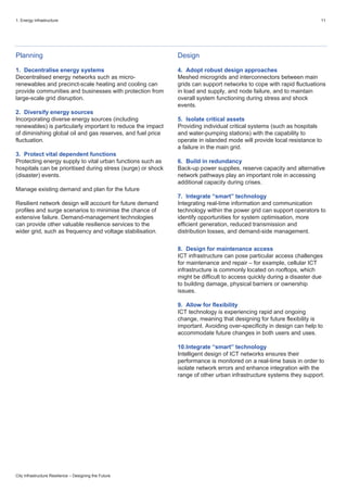 1. Energy infrastructure 11
City Infrastructure Resilience – Designing the Future
Planning
1. Decentralise energy systems
Decentralised energy networks such as micro-
renewables and precinct-scale heating and cooling can
provide communities and businesses with protection from
large-scale grid disruption.
2. Diversify energy sources
Incorporating diverse energy sources (including
renewables) is particularly important to reduce the impact
of diminishing global oil and gas reserves, and fuel price
fluctuation.
3. Protect vital dependent functions
Protecting energy supply to vital urban functions such as
hospitals can be prioritised during stress (surge) or shock
(disaster) events.
Manage existing demand and plan for the future
Resilient network design will account for future demand
profiles and surge scenarios to minimise the chance of
extensive failure. Demand-management technologies
can provide other valuable resilience services to the
wider grid, such as frequency and voltage stabilisation.
Design
4. Adopt robust design approaches
Meshed microgrids and interconnectors between main
grids can support networks to cope with rapid fluctuations
in load and supply, and node failure, and to maintain
overall system functioning during stress and shock
events.
5. Isolate critical assets
Providing individual critical systems (such as hospitals
and water-pumping stations) with the capability to
operate in islanded mode will provide local resistance to
a failure in the main grid.
6. Build in redundancy
Back-up power supplies, reserve capacity and alternative
network pathways play an important role in accessing
additional capacity during crises.
7. Integrate “smart” technology
Integrating real-time information and communication
technology within the power grid can support operators to
identify opportunities for system optimisation, more
efficient generation, reduced transmission and
distribution losses, and demand-side management.
8. Design for maintenance access
ICT infrastructure can pose particular access challenges
for maintenance and repair – for example, cellular ICT
infrastructure is commonly located on rooftops, which
might be difficult to access quickly during a disaster due
to building damage, physical barriers or ownership
issues.
9. Allow for flexibility
ICT technology is experiencing rapid and ongoing
change, meaning that designing for future flexibility is
important. Avoiding over-specificity in design can help to
accommodate future changes in both users and uses.
10.Integrate “smart” technology
Intelligent design of ICT networks ensures their
performance is monitored on a real-time basis in order to
isolate network errors and enhance integration with the
range of other urban infrastructure systems they support.
 