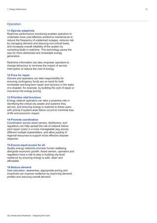 1. Energy infrastructure 12
City Infrastructure Resilience – Designing the Future
Operation
11.Operate adaptively
Real-time performance monitoring enables operators to
undertake more cost-effective predictive maintenance to
reduce the frequency of unplanned outages, reduces risk
by managing demand and reducing non-critical loads,
and increases overall reliability of the system by
correcting faults in real-time. This technology paves the
way for more distributed and renewable energy
generation.
Real-time information can also empower operators to
change behaviour to minimise the impact of service
interruption or reduce the cost of energy.
12.Price for repair
Owners and operators can take responsibility for
ensuring contingency funds are on hand for both
immediate and long-term repair and recovery in the wake
of a disaster; for example, by building the cost of repair or
insurance into energy pricing.
13.Prioritise vital functions
Energy network operators can take a proactive role in
identifying the critical city assets and systems they
service, and ensuring energy is restored to these users
with priority if system-wide failure occurs to minimise loss
of life and economic impact.
14.Promote coordination
Coordination across asset owners, distributors, and
regulators can help spread the risk of network failure
(and repair costs) in a more manageable way across
different multiple stakeholders, and allow pooling of
regional resources to support more effective disaster
response.
15.Ensure equal access for all
Quality energy networks promote human wellbeing
alongside economic growth. Asset owners, operators and
regulators have a role to play in building city-level
resilience by ensuring energy is safe, clean and
affordable.
16.Reduce demand
User education, awareness, appropriate pricing and
incentives can improve resilience by improving demand
profiles and reducing overall demand.
 
