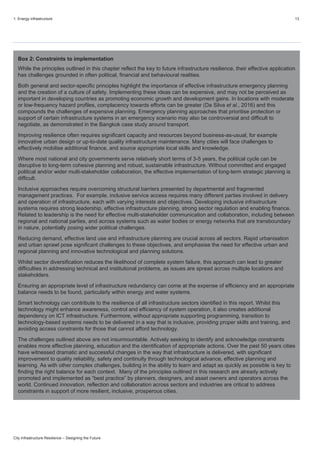 1. Energy infrastructure 13
City Infrastructure Resilience – Designing the Future
Box 2: Constraints to implementation
While the principles outlined in this chapter reflect the key to future infrastructure resilience, their effective application
has challenges grounded in often political, financial and behavioural realities.
Both general and sector-specific principles highlight the importance of effective infrastructure emergency planning
and the creation of a culture of safety. Implementing these ideas can be expensive, and may not be perceived as
important in developing countries as promoting economic growth and development gains. In locations with moderate
or low-frequency hazard profiles, complacency towards efforts can be greater (Da Silva et al., 2016) and this
compounds the challenges of expensive planning. Emergency planning approaches that prioritise protection or
support of certain infrastructure systems in an emergency scenario may also be controversial and difficult to
negotiate, as demonstrated in the Bangkok case study around transport.
Improving resilience often requires significant capacity and resources beyond business-as-usual, for example
innovative urban design or up-to-date quality infrastructure maintenance. Many cities will face challenges to
effectively mobilise additional finance, and source appropriate local skills and knowledge.
Where most national and city governments serve relatively short terms of 3-5 years, the political cycle can be
disruptive to long-term cohesive planning and robust, sustainable infrastructure. Without committed and engaged
political and/or wider multi-stakeholder collaboration, the effective implementation of long-term strategic planning is
difficult.
Inclusive approaches require overcoming structural barriers presented by departmental and fragmented
management practices. For example, inclusive service access requires many different parties involved in delivery
and operation of infrastructure, each with varying interests and objectives. Developing inclusive infrastructure
systems requires strong leadership, effective infrastructure planning, strong sector regulation and enabling finance.
Related to leadership is the need for effective multi-stakeholder communication and collaboration, including between
regional and national parties, and across systems such as water bodies or energy networks that are transboundary
in nature, potentially posing wider political challenges.
Reducing demand, effective land use and infrastructure planning are crucial across all sectors. Rapid urbanisation
and urban sprawl pose significant challenges to these objectives, and emphasise the need for effective urban and
regional planning and innovative technological and planning solutions.
Whilst sector diversification reduces the likelihood of complete system failure, this approach can lead to greater
difficulties in addressing technical and institutional problems, as issues are spread across multiple locations and
stakeholders.
Ensuring an appropriate level of infrastructure redundancy can come at the expense of efficiency and an appropriate
balance needs to be found, particularly within energy and water systems.
Smart technology can contribute to the resilience of all infrastructure sectors identified in this report. Whilst this
technology might enhance awareness, control and efficiency of system operation, it also creates additional
dependency on ICT infrastructure. Furthermore, without appropriate supporting programming, transition to
technology-based systems needs to be delivered in a way that is inclusive, providing proper skills and training, and
avoiding access constraints for those that cannot afford technology.
The challenges outlined above are not insurmountable. Actively seeking to identify and acknowledge constraints
enables more effective planning, education and the identification of appropriate actions. Over the past 50 years cities
have witnessed dramatic and successful changes in the way that infrastructure is delivered, with significant
improvement to quality reliability, safety and continuity through technological advance, effective planning and
learning. As with other complex challenges, building in the ability to learn and adapt as quickly as possible is key to
finding the right balance for each context. Many of the principles outlined in this research are already actively
promoted and implemented as “best practice” by planners, designers, and asset owners and operators across the
world. Continued innovation, reflection and collaboration across sectors and industries are critical to address
constraints in support of more resilient, inclusive, prosperous cities.
 