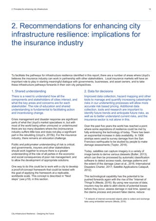 2. Principles for enhancing city infrastructure 14
City Infrastructure Resilience – Designing the Future
2. Recommendations for enhancing city
infrastructure resilience: implications for
the insurance industry
To facilitate the pathways for infrastructure resilience identified in this report, there are a number of areas where Lloyd’s
believes the insurance industry can work in partnership with other stakeholders. Local insurance markets will have an
important role to play in starting meaningful dialogue with governments, businesses, and asset owners, and to take
these infrastructure pathways forwards in their own city perspectives.
1. Shared understanding
There is a need to understand how all the
components and stakeholders of cities interact, and
what the key areas and concerns are for each
stakeholder. The role of education and shared
understanding is fundamental to facilitating action
and incentivising change.
Crisis management and disaster response are significant
parts of what the Lloyd’s market specialises in, but with
most of the world being either uninsured or underinsured
there are too many disasters where the (re)insurance
industry suffers little loss and does not play a significant
part in the rebuilding (Lloyd’s, 2015b). For the insurance
industry, there remains an education challenge.
Public and policymaker understanding of risk is critical,
and governments, insurers and other stakeholders
should work together to ensure there is a greater
understanding of the role of all parties in the economic
and social consequences of poor risk management, and
to allow the development of appropriate solutions.
One way to do this could be to work with a city to develop
a proof-of-concept framework that could be tested with
the goal of applying the framework at a replicable,
worldwide scale. This concept is described in “Next
steps” (see p19), in this section.
2. Data for decisions
Improved data collection, hazard mapping and other
tools to manage and quantify increasing catastrophe
risks in our underwriting processes will allow more
accurate risk based pricing. Additional data
collection, tools and research are important to
identify future trends and anticipate future risks, as
well as to better understand current risks, and the
insurance sector is not alone in this.
Over the past five years the world has reached a point
where some aspirations of resilience could be met by
fully embracing the technology of today. There has been
an exponential increase in data availability. In 1906
airships were used to survey damage from the San
Francisco earthquake to be studied by people to make
damage assessments (Taylor, 2016).
Today, satellites can capture imagery in a variety of
image bands to derive various datasets (Bulter, 2013),
which can then be processed by automatic classification
software to detect access roads, damage patterns and
the extent of the damage (Jean et al., 2016; International
Disasters Charter, 2017; Satellite Applications Catapult,
2012).
This technological capability has the potential to be
pushed forwards again with the rise of the “Internet of
Things”b (Meola, 2016). By using new sources of data,
insurers may be able to alert clients of potential losses
before they occur, assess damage in real time, speed up
the claims process and prevent false claims, reduce
b
A network of internet-connected objects able to collect and exchange
data using embedded sensors (Meola, 2016).
 