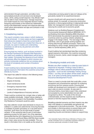 2. Principles for enhancing city infrastructure 15
City Infrastructure Resilience – Designing the Future
administration through automation, and allow more
personalised products and services to be developed
(Gasc, 2016), aiding overall response. City officials might
also be able to track maintenance, manage responses
and model impacts for more integrated decision-making.
Assigning responsibility at the lowest key stakeholder
during multi-stakeholder scenario and response planning
could unlock administrative red tape and confusion in the
wake of events.
3. Establishing metrics
This report considers many areas in which resilience
can be enhanced. In many cases we have suggested
that indices be created to track the current level of
resilience. If such indices are created then they can, in
principle, be used in models and underwriting
processes as well as by city planners and other
stakeholders.
Ensuring that any metrics, such as those involved in
the Sendai Framework for Disaster Risk Reduction,
are useful and useable by stakeholders will be key to
their uptake. Conversely the absence of such indices
will severely affect the degree to which insurers can
actively incorporate resilience into our process given
the level of complexity and number of locations
involved.
If each building had a standardised data file containing
agreed exposure information this could be consumed
directly by insurers.
This report has called for indices in the following areas:
 Efficacy of natural defences
 Degree of diversity
 Asset maintenance levels
 Emergency response times
 Levels of critical resources
 Levels of independence of recovery services.
These could be combined into a single index or better still
made available individually. Indeed indices relating to
any of the items included in the Rockefeller Foundation
City Resilience Framework would be useful.
Any data collection would need standards to ensure it is
collated in a usable and useful format. Ensuring that data
is available at greater granularity on a city-wide level is
important, given there can be high levels of spatial
variation. In the workshop held as part of information
gathering process for this report, one of the attendees
commented that the UK’s Department for Environment,
Food, Economic and Rural Affairs (DEFRA) flood models
take a mean value across the data available. This can
result in information that is not usable as the actual risk
underwriters are being asked to take isn’t always at the
granularity needed for an asset-level decision.
Insurers should work with government to administer
policies aimed, for example, at improving construction
standards or discouraging building in inappropriate areas.
Better risk management could lead to lower pricing,
reducing the overall cost to economic growth.
Initiatives such as Building Research Establishment
Environmental Assessment Method (BREEAM, 2017)
and Building Information Modelling (BIM) (Davidson,
2014) demonstrate the potential to generate demand and
incentivise action by pushing initiative adoptees to
engage in the design criteria. The next stage of BIM,
level three, aims to get people working together and
sharing data through defined processes, metrics and
technology by using a single, shared project model that is
held in a central repository (NBS, 2017).
If each building had standardised data files containing
agreed exposure information, this could be consumed
directly by insurers, banks, asset managers and facilities
managers.
4. Developing models and tools
Models are often created on a case-by-case basis in
response to requests. Finding a way to take a
strategic view to allow proactive development for
countries – such as the Vulnerable Twenty Group
(V20c) – so they can be taken off the shelf, ready to
use, is an area currently being explored by the
Insurance Development Forum.
There is a need to provide tools that could offer a more
transparent and comprehensive approach for analysing
and pricing risk from extreme events. Ensuring that
models are developed and maintained in a collaborative
way is also an area to consider. As was seen in
Hurricane Katrina, levee failure wasn’t fully understood
and accepted by some stakeholders but was well
recognised by others. The scale of the risk was
underestimated, and the response was insufficient to
prevent or limit the impacts that unfolded.
Modelling potential scenarios and their impacts may also
help in the debate on sustainability and general risk
management in the built environment. The role of tools
and models in informing actions to prevent failure and
improve recovery is clear, but their potential role in
supporting insurers and decision-makers to support long-
c
The Vulnerable Twenty (V20) Group of Ministers of Finance of the
Climate Vulnerable Forum is a dedicated cooperation initiative of
economies systemically vulnerable to climate change.
 