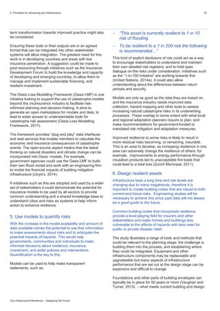 2. Principles for enhancing city infrastructure 16
City Infrastructure Resilience – Designing the Future
term transformation towards improved practice might also
be considered.
Ensuring these tools or their outputs are in an agreed
format that can be integrated into other stakeholder
systems will allow integration. The greatest need for this
work is in developing countries and areas with low
insurance penetration. A suggestion could be made to
pool resourcing through initiatives such as the Insurance
Development Forum to build the knowledge and capacity
of developing and emerging countries, to allow them to
manage and implement sustainable financing, and
resilient investment.
The Oasis Loss Modelling Framework (Oasis LMF) is one
initiative looking to support the use of catastrophe models
beyond the (re)insurance industry to facilitate risk-
informed planning and decision-making. It aims to
generate an open marketplace for models and data, to
lead to wider access to understandable tools for
catastrophe risk assessment (Oasis Loss Modelling
Framework, 2017).
The framework provides “plug and play” data interfaces
and web services that enable members to calculate the
economic and insurance consequences of catastrophe
events. The open-source aspect means that the latest
thinking on natural disasters and climate change can be
incorporated into Oasis’ models. For example,
government agencies could use the Oasis LMF to build
their own flood model and work with an engineering firm
to model the financial impacts of building mitigation
infrastructure (Lloyd’s, 2014).
If initiatives such as this are adopted and used by a wider
set of stakeholders it could demonstrate the potential for
insurance models to be used by all sectors to provide
common understanding and a shared knowledge base to
understand cities and risks as systems to help inform
action to enhance resilience.
5. Use models to quantify risks
With the increase in the model availability and amount of
data available comes the potential to use that information
to make assessments about risks and to anticipate the
potential impacts of hazards. This would help
governments, communities and individuals to make
informed decisions about resilience, insurance,
investment, and wider policies and interventions.
Quantification is the key to this.
Models can be used to help make transparent
statements, such as:
 “This asset is currently resilient to 1 in 10
risk of flooding.
 To be resilient to a 1 in 200 risk the following
is recommended…”
This kind of explicit disclosure of risk could act as a way
to encourage stakeholders to understand and maintain
their own detailed risk registers, and to hold open
dialogue on the risks under consideration. Initiatives such
as the “1-in-100 Initiative” are working towards this
(United Nations, 2014a). It could also allow
understanding about the differences between return
periods and security.
Models are only as good as the data they are based on,
and the insurance industry needs improved data
collection, hazard mapping and other tools to assess
increasing natural catastrophe risks in its underwriting
processes. These overlap to some extent with what local
and regional adaptation planners require to plan, and
make recommendations for government-funded or
mandated risk mitigation and adaptation measures.
Improved resilience to some risks is likely to result in
more residual risks becoming, or remaining, insurable.
This is an area to develop, as increasing resilience in one
area can adversely change the resilience of others; for
example, improvements to energy performance through
insulation products led to unacceptable fire loads that
could lead to a total loss (Zurich Municipal, 2011).
6. Design resilient assets
Infrastructure lasts a long time and risk levels are
changing due to many megatrends, therefore it is
important to create building codes that are robust to both
current and future risks. Engineering studies will be
necessary to achieve this since past data will not always
be a good guide to the future.
Common building codes that incorporate resilience
provide a level playing field for insurers and other
stakeholders and make homes and buildings less
vulnerable to the effects of hazards with less need for
public or private disaster relief.
The study illustrates a range of tools and methods that
could be relevant to the planning stage; the challenge is
building them into the process, and establishing where
they could be integrated. Equipment and other
infrastructure components may be replaceable and
upgradeable but many aspects of infrastructure
performance that are set out at the design stage can be
expensive and difficult to change.
Foundations and other parts of building envelopes can
typically be in place for 50 years or more (Vaughan and
Turner, 2013) – what meets current building and design
 