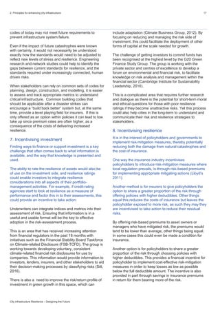 2. Principles for enhancing city infrastructure 17
City Infrastructure Resilience – Designing the Future
codes of today may not meet future requirements to
prevent infrastructure system failure.
Even if the impact of future catastrophes were known
with certainty, it would not necessarily be understood
exactly how the standards would need to be adjusted to
reflect new levels of stress and resilience. Engineering
research and network studies could help to identify the
gaps between current standards for resilience, and the
standards required under increasingly connected, human
driven risks.
When stakeholders can rely on common sets of codes for
planning, design, construction, and modelling, it is easier
to assess and track appropriate metrics to understand
critical infrastructure. Common building codes that
should be applicable after a disaster strikes can
encourage a “build back better” system but, at the same
time, provide a level playing field for insurers. If this is
only offered as an option within policies it can lead to low
take up since premium rates are often higher, as a
consequence of the costs of delivering increased
resilience.
7. Incentivising investment
Finding ways to finance or support investment is a key
challenge that often comes back to what information is
available, and the way that knowledge is presented and
used.
The ability to rate the resilience of assets would also be
of use on the investment side, and resilience ratings
could enable investors to integrate resilience
considerations into all aspects of their portfolio-
management activities. For example, if credit-rating
agencies start to look at resilience as a measure of
performance and factor this in to their assessments, this
could provide an incentive to take action.
Underwriters can integrate indices and metrics into their
assessment of risk. Ensuring that information is in a
useful and usable format will be the key to effective
adoption in the risk-assessment process.
This is an area that has received increasing attention
from financial regulators in the past 18 months with
initiatives such as the Financial Stability Board Taskforce
on Climate-related Disclosure (FSB-TCFD). The group is
working towards developing voluntary, consistent
climate-related financial risk disclosures for use by
companies. This information would provide information to
investors, lenders, insurers, and other stakeholders to aid
their decision-making processes by classifying risks (Sitt,
2016).
There is also a need to improve the risk/return profile of
investment in green growth in this space, which can
include adaptation (Climate Business Group, 2012). By
focusing on reducing and managing the risk side of
investment, this could facilitate the deployment of other
forms of capital at the scale needed for growth.
The challenge of getting investors to commit funds has
been recognised at the highest level by the G20 Green
Finance Study Group. The group is working with the
private sector and centres of excellence to develop a
forum on environmental and financial risk, to facilitate
knowledge on risk analysis and management within the
financial sector (Cambridge Institute for Sustainability
Leadership, 2016).
This is a complicated area that requires further research
and dialogue as there is the potential for short-term moral
and ethical questions for those with poor resilience
ratings if they become unattractive risks. Yet this process
could also help cities in the long-term to understand and
communicate their risk and resilience strategies to
stakeholders.
8. Incentivising resilience
It is in the interest of policyholders and governments to
implement risk-mitigation measures, thereby potentially
reducing both the damage from natural catastrophes and
the cost of insurance.
One way the insurance industry incentivises
policyholders to introduce risk-mitigation measures where
local regulation prevails, is through risk-based premiums
for implementing appropriate mitigating actions (Lloyd’s
2011).
Another method is for insurers to give policyholders the
option to share a greater proportion of the risk through
offering policies with higher deductibles. Other things
equal this reduces the costs of insurance but leaves the
policyholder exposed to more risk, as such they may they
are incentivised to take action to reduce their residual
risks.
By offering risk-based premiums to asset owners or
managers who have mitigated risk, the premiums would
tend to be lower than average, other things being equal.
In some cases this could even be made a condition for
insurance.
Another option is for policyholders to share a greater
proportion of the risk through choosing policies with
higher deductibles. This provides a financial incentive for
policyholder to implement cost-effective risk-mitigation
measures in order to keep losses as low as possible
below the full deductible amount. The incentive is also
provided in part through savings in insurance premiums
in return for them bearing more of the risk.
 