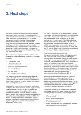 3. Next steps 19
City Infrastructure Resilience – Designing the Future
3. Next steps
This report promotes a continual process of reflection,
learning and action to promote infrastructure system
improvement and transformation towards a “new normal”
state; responding to global trends such as climate
change, demographic change and technological
advancement that can alter risk, demand, and
performance requirements over time. However, there are
challenges of implementation and adoption as the
insurance industry is often presented with a final risk for
assessment, rather than having been involved in the
design, planning and procurement stages where change
can reasonably take place.
There are many examples of individual initiatives that
have tried to solve these issues, including but in no way
limited to:
 100 Resilient Cities
 African Risk Capacity
 Insurance Development Forum
 G7 InsurResilience
 My New Home
 R4 Rural Resilience Initiative
The challenge remains in making change happen at
scale – ultimately insurers are competing entities and
coverage levels may differ in the approaches taken, so
there is real importance in making collaboration happen
in the precompetitive space.
Insurers often assume that they can get in to a loss site
swiftly and start the assessment process to get insureds
back on their feet, but this can be a bottleneck point
where access is prevented and that halts forward
momentum (Thomson, 2016). In the Fort McMurray
wildfire of 2016, due to the shifting fires insurers were not
allowed onsite until day 26 (Edmonton Sun, 2016). This
access issue saw a number of stakeholders, not just
insurers, investigating innovative satellite technology to
capture imagery to be used for remote damage
assessment (Mogg, 2016).
This effect – also known as the duration effect – where
insurers and other stakeholders cannot access loss sites
is one of the key issues to solve, and can be more
effectively explored in the “expediting the recovery
pathway” (see the main report “Future Cities: building
infrastructure resilience”, Section 5.2, p48). The use of
remote damage assessment technology, either via
satellite or drone aided, is an innovation space that is
rapidly developing, and is an opportunity for action, not
only for insurers but all those involved in and responsible
for the recovery of cities and communities.
Establishing a demonstrator city
Emergency response and disaster relief agencies often
hold live exercises to test their plans, and adopting a
shared scenario process and risk models could be used
to develop a broader systems model for all parties to
coordinate and plan their responses. Local offices should
explore partnerships in their cities that run these
exercises to ensure insurers’ views are heard, and can
demonstrate the tools and expertise that could be used to
develop contingency and operations plans with agreed
standards and guidelines, and expected responses by
stakeholders with assigned ownership and
responsibilities (African Risk Capacity, 2017).
Assigning responsibility for actions at the lowest key
stakeholder level – e.g. defining who exactly is
responsible for what in a city Department, such as
planning teams distributing building information – during
multi-stakeholder scenario and response planning could
cut red tape and confusion in the wake of events.
Partnerships are the only way this will happen.
Establishing answers to the following basic questions
could help processes flow to get cities up and running –
something that all stakeholders are working towards:
 What is needed?
 Who is responsible for what?
 Who gets access when?
 Where resources and data can be shared between
stakeholders with common goals?
 