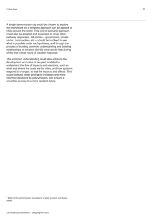 3. Next steps 20
City Infrastructure Resilience – Designing the Future
A single demonstrator city could be chosen to explore
this framework so a template approach can be applied to
cities around the world. This kind of scenario approach
could also be adopted and expanded to cover other
pathway responses. All parties – government, private
sector, communities, etc – should be involved to see
what is possible under each pathway, and through the
process of building common understanding and building
relationships in advance identify what would help during
of the first critical hours of disaster response.
This common understanding could also enhance the
development and value of coupled modelsd to
understand the flow of impacts and reactions, such as
what and where the costs are for cities, and how systems
respond to changes, to test the impacts and effects. This
could facilitate better pricing for investors and more
informed decisions by policymakers, and ensure a
smoother journey to a more resilient future.
d
State-of-the-art computer simulations of past, present, and future
states.
 