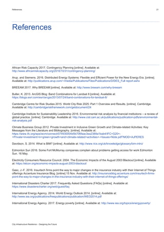 References 21
City Infrastructure Resilience – Designing the Future
References
African Risk Capacity 2017. Contingency Planning [online]. Available at:
http://www.africanriskcapacity.org/2016/10/31/contingency-planning/
Arup. and Siemens. 2016. Distributed Energy Systems: Flexible and Efficient Power for the New Energy Era. [online].
Available at: http://publications.arup.com/~/media/Publications/Files/Publications/D/DES_Full report.ashx
BREEAM 2017. Why BREEAM [online]. Available at: http://www.breeam.com/why-breeam
Bulter, K. 2013. ArcGIS Blog: Band Combinations for Landsat 8 [online]. Available at:
https://blogs.esri.com/esri/arcgis/2013/07/24/band-combinations-for-landsat-8/
Cambridge Centre for Risk Studies 2015. World City Risk 2025: Part 1 Overview and Results. [online]. Cambridge.
Available at: http://cambridgeriskframework.com/getdocument/24
Cambridge Institute for Sustainability Leadership 2016. Environmental risk analysis by financial institutions – a review of
global practice. [online]. Cambridge. Available at: http://www.cisl.cam.ac.uk/publications/publication-pdfs/environmental-
risk-analysis.pdf
Climate Business Group 2012. Private Investment in Inclusive Green Growth and Climate-related Activities: Key
Messages from the Literature and Bibliography. [online]. Available at:
https://www.ifc.org/wps/wcm/connect/074930004d5b706faac3ea2389a1bab4/IFC+G20+-
+Private+investment+in+green+growth+and+climate-related+activities+-+Issues+Note.pdf?MOD=AJPERES
Davidson, S. 2014. What is BIM? [online]. Available at: http://www.rics.org/uk/knowledge/glossary/bim-intro/
Edmonton Sun 2016. Some Fort McMurray companies complain about problems getting access for work Edmonton
Sun. 16 May.
Electricity Consumers Resource Council. 2004. The Economic Impacts of the August 2003 Blackout [online]. Available
at: https://elcon.org/economic-impacts-august-2003-blackout/
Gasc, J.-F. 2016. Insurtech firms point the way to major changes in the insurance industry with their Internet of Things
offerings Accenture Insurance Blog. [online] 15 Nov. Available at: http://insuranceblog.accenture.com/insurtech-firms-
point-the-way-to-major-changes-in-the-insurance-industry-with-their-internet-of-things-offerings/
International Disasters Charter 2017. Frequently Asked Questions (FAQs) [online]. Available at:
https://www.disasterscharter.org/web/guest/faq
International Energy Agency. 2014. World Energy Outlook 2014. [online]. Available at:
http://www.iea.org/publications/freepublications/publication/WEO2014.pdf
International Energy Agency. 2017. Energy poverty [online]. Available at: http://www.iea.org/topics/energypoverty/
 