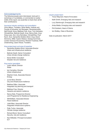 03
City Infrastructure Resilience – Designing the Future
Acknowledgements
The following people were interviewed, took part in
workshops or roundtables, or commented on earlier
drafts of the report; we would like to thank them all for
their contributions:
Insurance industry workshop and consultation
Chris Allison, Travelers; Oliver Bettis, Institute and
Faculty of Actuaries; Ian Branagan, RenaissanceRe;
Neil Farrell, Aviva; Matthew Free, Arup; Tom Herbstein,
ClimateWise; Belinda Hewitt, Arup; Nancy Kete, Arup;
Greg Lowe, Aon; Amy Nicholass, ClimateWise; Paul
Nunn, Scor; Samantha Stratton-Short, Arup; David
Simmons, Willis Towers Watson; Swenja Surminski,
London School of Economics; Richard Trubshaw, MAP
Underwriting; Calum Wood, Travelers.
Arup project team and area of expertise
 Samantha Stratton-Short, Associate-Director
Urban and infrastructure resilience
 Belinda Hewitt, Senior Consultant
Urban climate change resilience
 Kieran Birtill, Consultant
Disaster risk and resilience
Arup sector specialists
 Justin Abbott, Director
Water
 Ian Carradice, Director
Urban infrastructure
 Stephen Cook, Associate Director
Energy
 Jo da Silva, Director
City and infrastructure resilience
 Matthew Dillon, Associate
Integrated city planning and transport
 Matthew Free, Director
Hazards and seismic resilience
 Nancy Kete, Programme Director
Joint Programme for Resilience Engineering
 Will McBain, Associate Director
Flood resilience
 Juliet Mian, Associate Director
Integrated infrastructure systems
 Polly Turton, Associate
Climate change resilience
 Richard Bond, Senior Consultant
Security, risk and resilience
 Ken Kilfedder, Principal Consultant
ICT
Lloyd’s project team
 Trevor Maynard, Head of Innovation
 Keith Smith, Emerging risks and research
 Lucy Stanbrough, Emerging risks and research
 Anika Malde, Emerging risks and research
 Phil Goddard, Head of Claims
 Ian Shelley, Class of Business
Date of publication: March 2017
 