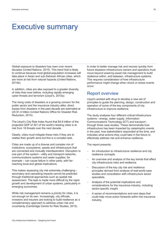 Executive summary 05
City Infrastructure Resilience – Designing the Future
Executive summary
Global exposure to disasters has risen over recent
decades (United Nations, 2015). This trend that is likely
to continue because most global population increases will
take place in Asian and sub-Saharan African cities, which
are more at risk from natural hazards (United Nations,
2014b).
In addition, cities are also exposed to a greater diversity
of risks than ever before, including rapidly emerging
cyber threats and terrorism (Lloyd’s, 2015a).
The rising costs of disasters is a growing concern for the
public sector and the insurance industry alike; direct
losses from disasters in the past decade are estimated at
US $1.4 trillion (United Nations Office for Disaster Risk
Reduction, 2014).
The Lloyd’s City Risk Index found that $4.6 trillion of the
projected GDP of 301 of the world’s leading cities is at
risk from 18 threats over the next decade.
Clearly, cities must mitigate these risks if they are to
realise their growth aims but this is a complex task.
Cities are made up of a diverse and complex mix of
institutions, ecosystems, assets and infrastructure that
are connected and mutually interdependent. Disruption to
one part of the system - utility and transport networks,
communications systems and water supplies, for
example – can cause failure in other parts, with far-
reaching local and global implications.
This makes assessing city risk extremely challenging -
secondary and cascading impacts cannot be predicted
through traditional approaches such as spatial risk
assessment. The task is made more difficult by the rapid
growth and development of urban systems, particularly in
emerging economies.
While risk management remains a priority for cities, it is
not enough on its own. Increasingly, city officials,
investors and insurers are looking to build resilience as a
complementary approach to address urban risk and
uncertainty (Cambridge Centre for Risk Studies, 2015).
In order to better manage risk and recover quickly from
future disasters infrastructure owners and operators must
move beyond asset-by-asset risk management to build
resilience within, and between, infrastructure systems.
This requires consideration of how infrastructure
performance might change when shock or stress events
occur.
Report overview
Lloyd’s worked with Arup to develop a new set of
principles to guide the planning, design, construction and
operation of some of the key components of city
infrastructure to improve resilience.
The study analyses four different critical infrastructure
systems - energy, water supply, Information
Communications Technology (ICT) and transport -
through three case studies. These demonstrate how
infrastructure has been impacted by catastrophic events
in the past, how stakeholders responded at the time, and
indicates what actions they could take in the future to
effectively address risk and enhance resilience.
The report presents:
 An introduction to infrastructure resilience and city
resilience concepts.
 An overview and analysis of the key trends that affect
city infrastructure risks and resilience.
 Discussion of the key city risk and resilience
principles derived from analysis of real-world case
studies and consultation with infrastructure sector
specialists.
 Analysis of the potential implications and
considerations for the insurance industry, including
sector-specific insight.
 A series of recommendations and next steps that
could help move action forwards within the insurance
industry.
 