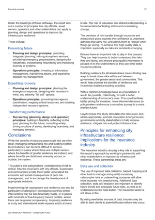 Executive summary 07
City Infrastructure Resilience – Designing the Future
Under the headings of these pathways, the report sets
out a number of principles that city officials, asset
owners, operators and other stakeholders can apply to
planning, design and operations to improve city
infrastructure resilience.
These include:
Preventing failure
 Planning and design principles: promoting
integrated planning, valuing ecosystem services,
prioritising emergency preparedness, designing for
robustness, incorporating redundancy and increasing
diversity of systems.
 Operations principles: investing in information
management, maintaining assets, and expanding
disaster risk management.
Expediting recovery
 Planning and design principles: planning the
emergency response, designing with recovery in
mind, and allowing “fail soft” options.
 Operations principles: promoting inter-agency
coordination, mapping critical resources, and creating
independent recovery systems.
Transforming performance
 Overarching (planning, design and operation)
principles: building in flexibility, reflecting on the
past, planning for the future, consulting widely,
driving a culture of safety, developing incentives, and
managing demand.
Conclusions
While the benefits of reducing asset-scale risk are often
clear, managing compounding risk and building system-
level resilience can be more difficult to achieve,
particularly in cases where there are multiple owners,
where the benefits of greater resilience are indirect, and
where benefits are distributed unevenly across, or
outside, the system.
The public’s and policymakers’ understanding of risk is
critical. Insurers must work with city officials, businesses
and communities to help them better understand the
economic and social consequences of poor risk
management, and to encourage the development of
appropriate solutions.
Implementing risk assessment and resilience can also be
particularly challenging in developing countries where
interventions may be less financially viable, or in places
with moderate or low-frequency hazard profiles, where
there can be greater complacency. Improving resilience
at a city and international scale requires action at many
levels. The role of education and shared understanding is
fundamental to facilitating action and incentivising
change.
The provision of risk transfer through insurance and
reinsurance gives insureds the confidence to undertake
activities that carry risk, and allows them to recover when
things go wrong. To achieve this, high quality data is
important, especially as risks are constantly changing.
Brokers have an important role to play in this process.
They can help insureds to better understand the risks
they are facing, and ensure good quality information is
passed on to the underwriters so they can write better
insurance policies.
Building resilience for all stakeholders means finding new
ways to break down silos within and between
government, the private sector and communities. This
would help promote the benefits of resilience and
incentivise resilience-building activities.
With a common knowledge base as a foundation, it
would be possible, collectively, to build a better
understanding of tomorrow’s risks. This could facilitate
better pricing for investors, more informed decisions by
policymakers and ensure a smoother journey to a more
resilient future.
Lloyd’s hopes this study stimulates this discussion and,
where appropriate, prompts innovation among insurers,
governments and city stakeholders to help improve
resilience, mitigate risk and protect infrastructure.
Principles for enhancing city
infrastructure resilience:
Implications for the insurance
industry
The insurance industry can play a key role in supporting
this report’s approach by working in partnership with
other stakeholders to improve city infrastructure
resilience. These partnership areas are:
Data use and collection
The use of improved data collection, hazard mapping and
other tools to manage and quantify increasing
catastrophe risks in underwriting processes will allow
more accurate risk based pricing. Additional data
collection, tools and research are important to identify
future trends and anticipate future risks, as well as to
understand current risks better. The insurance sector is
not alone in this.
By using new/better sources of data, insurers may be
able to alert clients to potential losses before they occur,
 