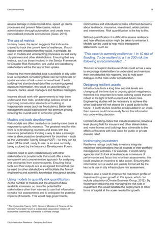 Executive summary 08
City Infrastructure Resilience – Designing the Future
assess damage in close to real-time, speed up claims
processes and prevent false claims, reduce
administration through automation, and create more
personalised products and services (Gasc, 2016).
The use of metrics
In many cases, the report suggests that indices be
created to track the current level of resilience. If such
indices were created then they could, in principle, be
used in models and underwriting processes as well as by
city planners and other stakeholders. Ensuring that any
metrics, such as those involved in the Sendai Framework
for Disaster Risk Reduction, are useful and useable by
stakeholders will be the key to their uptake.
Ensuring that more detailed data is available at city-wide
level is important considering there can be high levels of
spatial variation of risk – even at asset level. If each
building had standardised data files containing agreed
exposure information, this could be used directly by
insurers, banks, asset managers and facilities managers.
Insurers should work with governments to help them
understand their risks, and develop policies aimed at
improving construction standards or building in
inappropriate areas (such as flood plains). Better risk
management could lead to lower risk premium pricing,
reducing the overall cost to economic growth.
Models and tools development
Risk models are often created on a case-by-case basis in
response to specific requests. The greatest need for this
work is in developing countries and areas with low
insurance penetration. Finding a way to take a strategic
view to allow proactive development for countries – such
as the Vulnerable Twenty Group (V20a
) – so they can be
taken off the shelf, ready to use, is an area currently
being explored by the Insurance Development Forum.
Insurers need to work collaboratively with other
stakeholders to provide tools that could offer a more
transparent and comprehensive approach for analysing
and pricing risk from extreme events. Ensuring these
tools and their outputs are in an agreed format that can
be used by other stakeholders will facilitate the flow of
engineering and scientific knowledge throughout society.
Using models to quantify risk quantification
As the number of models and the amount of data
available increases, so does the potential for
stakeholders other than insurers to use that information
to make risk assessments and to anticipate the potential
impacts of hazards. This would help governments,
a
The Vulnerable Twenty (V20) Group of Ministers of Finance of the
Climate Vulnerable Forum is a dedicated cooperation initiative of
economies systemically vulnerable to climate change.
communities and individuals to make informed decisions
about resilience, insurance, investment, wider policies
and interventions. Risk quantification is the key to this.
Without quantification it is difficult to assess resilience
and how effective action might be taken to enhance it.
Models can be used to help make transparent
statements, such as:
“This asset is currently resilient to 1 in 10 risk of
flooding. To be resilient to a 1 in 200 risk the
following is recommended…”
This kind of explicit disclosure of risk could act as a way
to encourage stakeholders to understand and maintain
their own detailed risk registers, and to hold open
dialogue on the risks under consideration.
Designing resilient assets
Infrastructure lasts a long time and risk levels are
changing all the time due to ongoing global megatrends,
therefore it is important to create building codes that are
robust in the light of both current and future risks.
Engineering studies will be necessary to achieve this
since past data will not always be a good guide to the
future. If such studies could be encapsulated in an index,
then insurers could more easily factor this information
into underwriting decision
Common building codes that include resilience provide a
level playing field for insurers and other stakeholders,
and make homes and buildings less vulnerable to the
effects of hazards with less need for public or private
disaster relief.
Incentivising investment
Resilience ratings could help investors integrate
resilience considerations into all aspects of their portfolio-
management activities. For example, if credit-rating
agencies start to look at resilience as a measure of
performance and factor this in to their assessments, this
could provide an incentive to take action. Ensuring this
information is in a useful and usable format will be the
key to its use in city infrastructure risk assessment.
There is also a need to improve the risk/return profile of
investment in green growth in this space, which can
include adaptation (Climate Business Group, 2012). By
focusing on reducing and managing the risk side of
investment, this could facilitate the deployment of other
forms of capital at the scale needed for growth.
 
