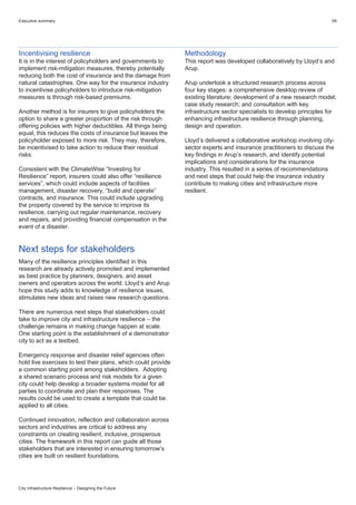Executive summary 09
City Infrastructure Resilience – Designing the Future
Incentivising resilience
It is in the interest of policyholders and governments to
implement risk-mitigation measures, thereby potentially
reducing both the cost of insurance and the damage from
natural catastrophes. One way for the insurance industry
to incentivise policyholders to introduce risk-mitigation
measures is through risk-based premiums.
Another method is for insurers to give policyholders the
option to share a greater proportion of the risk through
offering policies with higher deductibles. All things being
equal, this reduces the costs of insurance but leaves the
policyholder exposed to more risk. They may, therefore,
be incentivised to take action to reduce their residual
risks.
Consistent with the ClimateWise “Investing for
Resilience” report, insurers could also offer “resilience
services”, which could include aspects of facilities
management, disaster recovery, “build and operate”
contracts, and insurance. This could include upgrading
the property covered by the service to improve its
resilience, carrying out regular maintenance, recovery
and repairs, and providing financial compensation in the
event of a disaster.
Next steps for stakeholders
Many of the resilience principles identified in this
research are already actively promoted and implemented
as best practice by planners, designers, and asset
owners and operators across the world. Lloyd’s and Arup
hope this study adds to knowledge of resilience issues,
stimulates new ideas and raises new research questions.
There are numerous next steps that stakeholders could
take to improve city and infrastructure resilience – the
challenge remains in making change happen at scale.
One starting point is the establishment of a demonstrator
city to act as a testbed.
Emergency response and disaster relief agencies often
hold live exercises to test their plans, which could provide
a common starting point among stakeholders. Adopting
a shared scenario process and risk models for a given
city could help develop a broader systems model for all
parties to coordinate and plan their responses. The
results could be used to create a template that could be
applied to all cities.
Continued innovation, reflection and collaboration across
sectors and industries are critical to address any
constraints on creating resilient, inclusive, prosperous
cities. The framework in this report can guide all those
stakeholders that are interested in ensuring tomorrow’s
cities are built on resilient foundations.
Methodology
This report was developed collaboratively by Lloyd’s and
Arup.
Arup undertook a structured research process across
four key stages: a comprehensive desktop review of
existing literature; development of a new research model;
case study research; and consultation with key
infrastructure sector specialists to develop principles for
enhancing infrastructure resilience through planning,
design and operation.
Lloyd’s delivered a collaborative workshop involving city-
sector experts and insurance practitioners to discuss the
key findings in Arup’s research, and identify potential
implications and considerations for the insurance
industry. This resulted in a series of recommendations
and next steps that could help the insurance industry
contribute to making cities and infrastructure more
resilient.
 