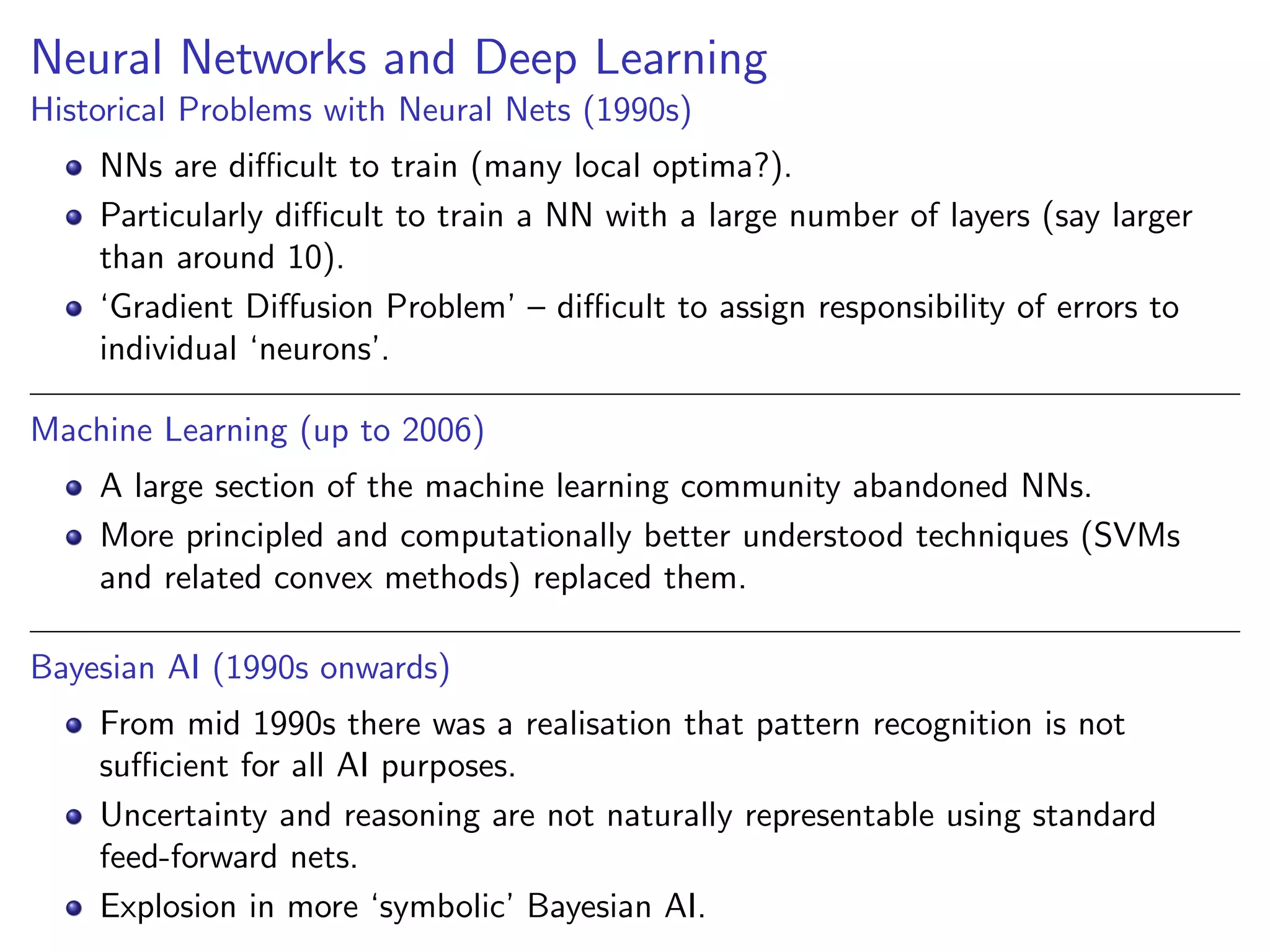 Neural Networks and Deep Learning
Historical Problems with Neural Nets (1990s)
NNs are diﬃcult to train (many local optima?).
Particularly diﬃcult to train a NN with a large number of layers (say larger
than around 10).
‘Gradient Diﬀusion Problem’ – diﬃcult to assign responsibility of errors to
individual ‘neurons’.
Machine Learning (up to 2006)
A large section of the machine learning community abandoned NNs.
More principled and computationally better understood techniques (SVMs
and related convex methods) replaced them.
Bayesian AI (1990s onwards)
From mid 1990s there was a realisation that pattern recognition is not
suﬃcient for all AI purposes.
Uncertainty and reasoning are not naturally representable using standard
feed-forward nets.
Explosion in more ‘symbolic’ Bayesian AI.
 