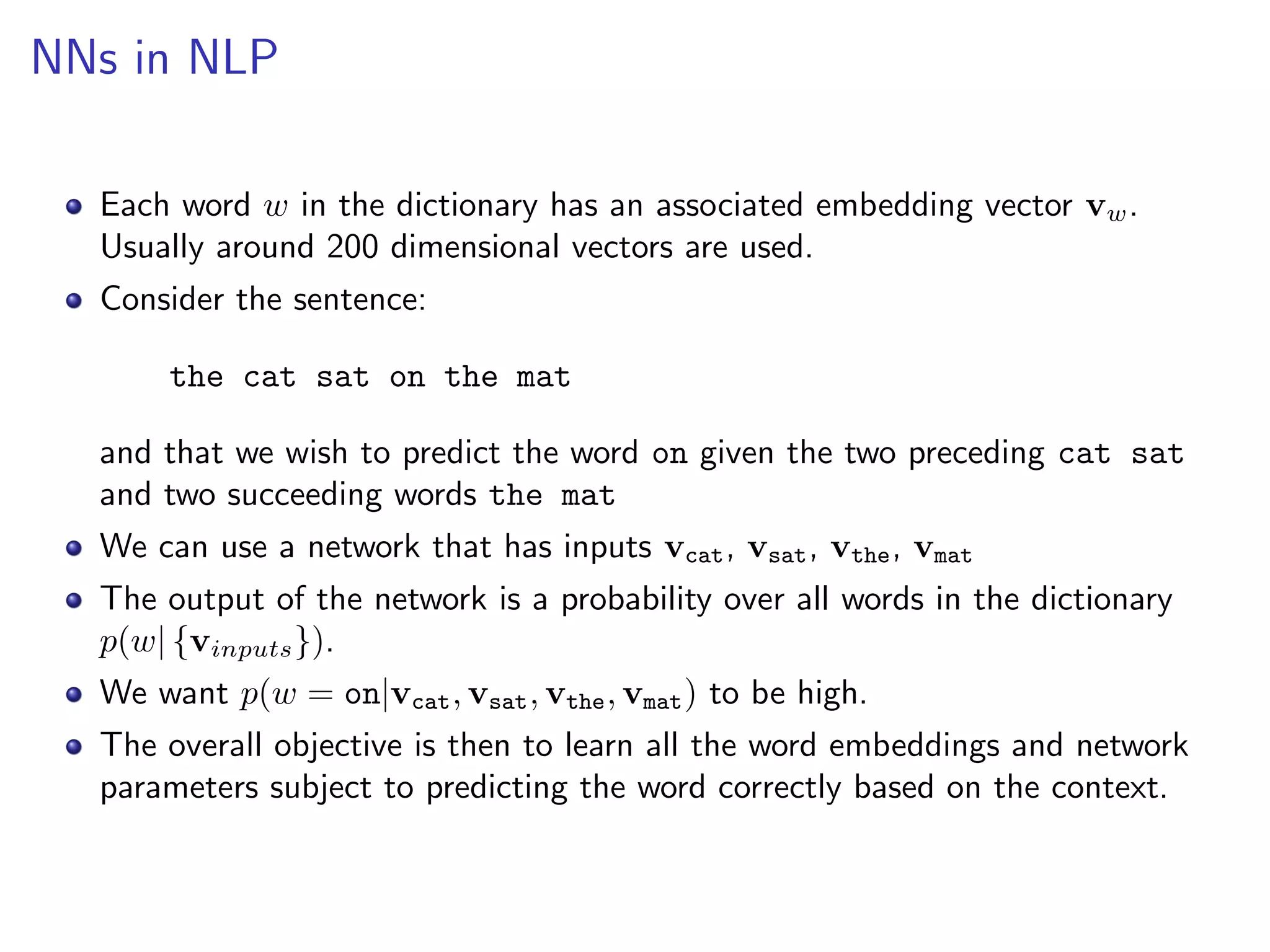 NNs in NLP
Each word w in the dictionary has an associated embedding vector vw.
Usually around 200 dimensional vectors are used.
Consider the sentence:
the cat sat on the mat
and that we wish to predict the word on given the two preceding cat sat
and two succeeding words the mat
We can use a network that has inputs vcat, vsat, vthe, vmat
The output of the network is a probability over all words in the dictionary
p(w| {vinputs}).
We want p(w = on|vcat, vsat, vthe, vmat) to be high.
The overall objective is then to learn all the word embeddings and network
parameters subject to predicting the word correctly based on the context.
 