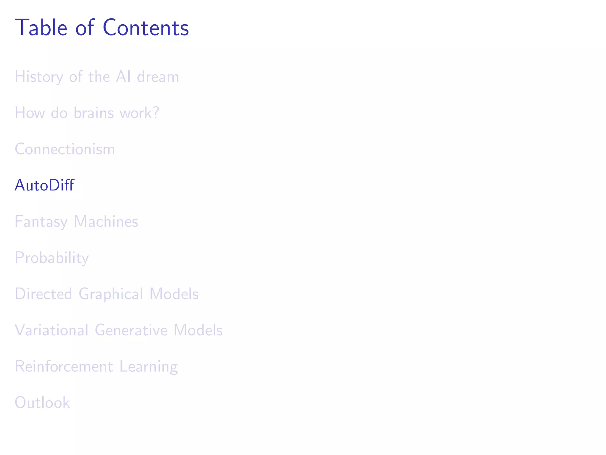 Table of Contents
History of the AI dream
How do brains work?
Connectionism
AutoDiﬀ
Fantasy Machines
Probability
Directed Graphical Models
Variational Generative Models
Reinforcement Learning
Outlook
 