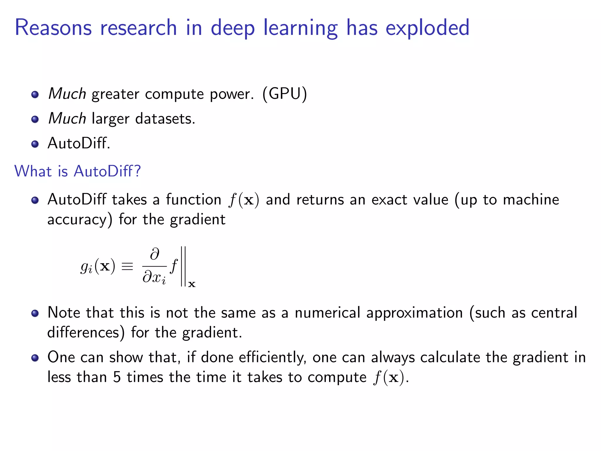 Reasons research in deep learning has exploded
Much greater compute power. (GPU)
Much larger datasets.
AutoDiﬀ.
What is AutoDiﬀ?
AutoDiﬀ takes a function f(x) and returns an exact value (up to machine
accuracy) for the gradient
gi(x) ≡
∂
∂xi
f
x
Note that this is not the same as a numerical approximation (such as central
diﬀerences) for the gradient.
One can show that, if done eﬃciently, one can always calculate the gradient in
less than 5 times the time it takes to compute f(x).
 