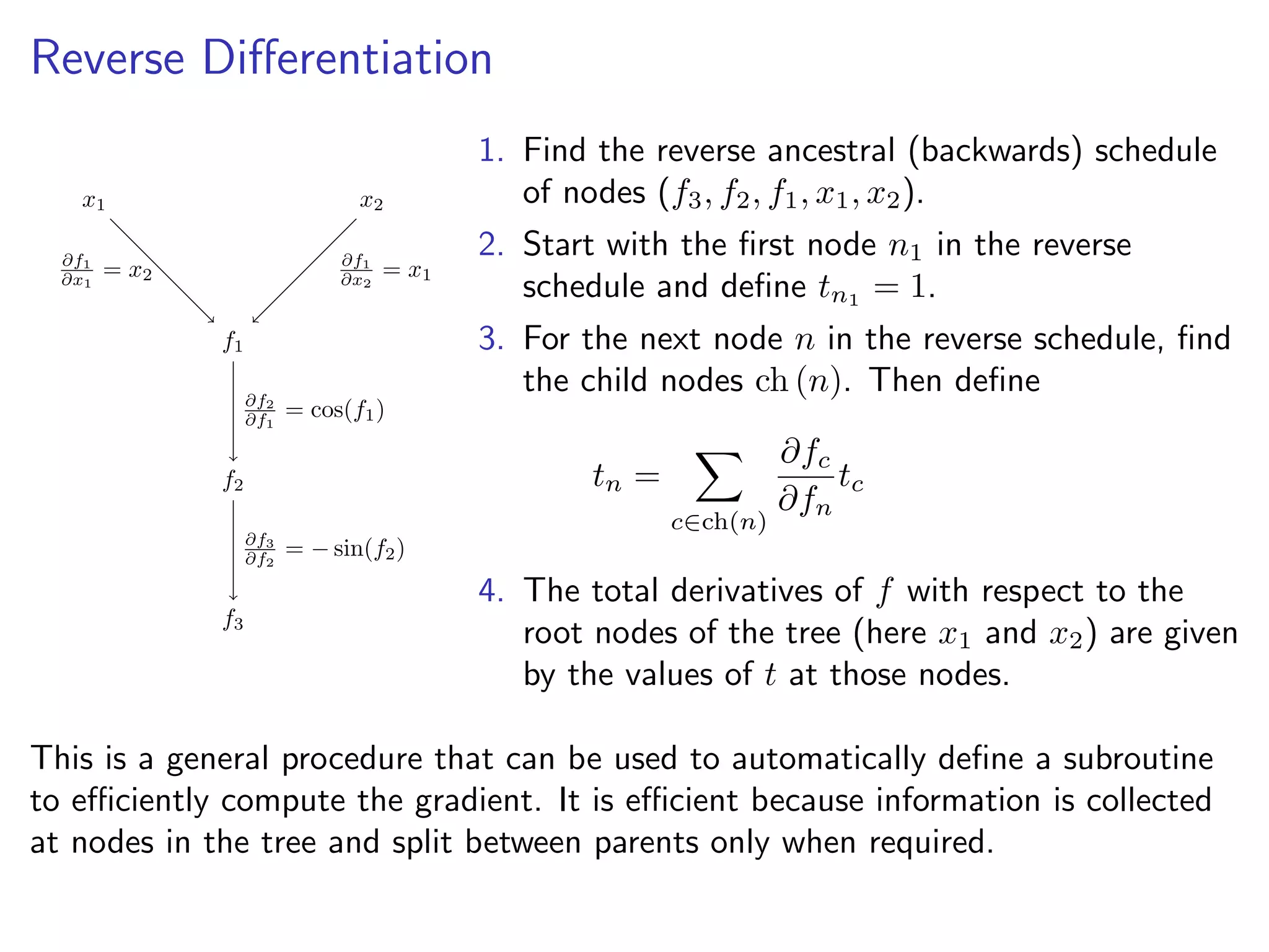 Reverse Diﬀerentiation
x1 x2
f1
f2
f3
∂f1
∂x1
= x2
∂f1
∂x2
= x1
∂f2
∂f1
= cos(f1)
∂f3
∂f2
= − sin(f2)
1. Find the reverse ancestral (backwards) schedule
of nodes (f3, f2, f1, x1, x2).
2. Start with the ﬁrst node n1 in the reverse
schedule and deﬁne tn1 = 1.
3. For the next node n in the reverse schedule, ﬁnd
the child nodes ch (n). Then deﬁne
tn =
c∈ch(n)
∂fc
∂fn
tc
4. The total derivatives of f with respect to the
root nodes of the tree (here x1 and x2) are given
by the values of t at those nodes.
This is a general procedure that can be used to automatically deﬁne a subroutine
to eﬃciently compute the gradient. It is eﬃcient because information is collected
at nodes in the tree and split between parents only when required.
 