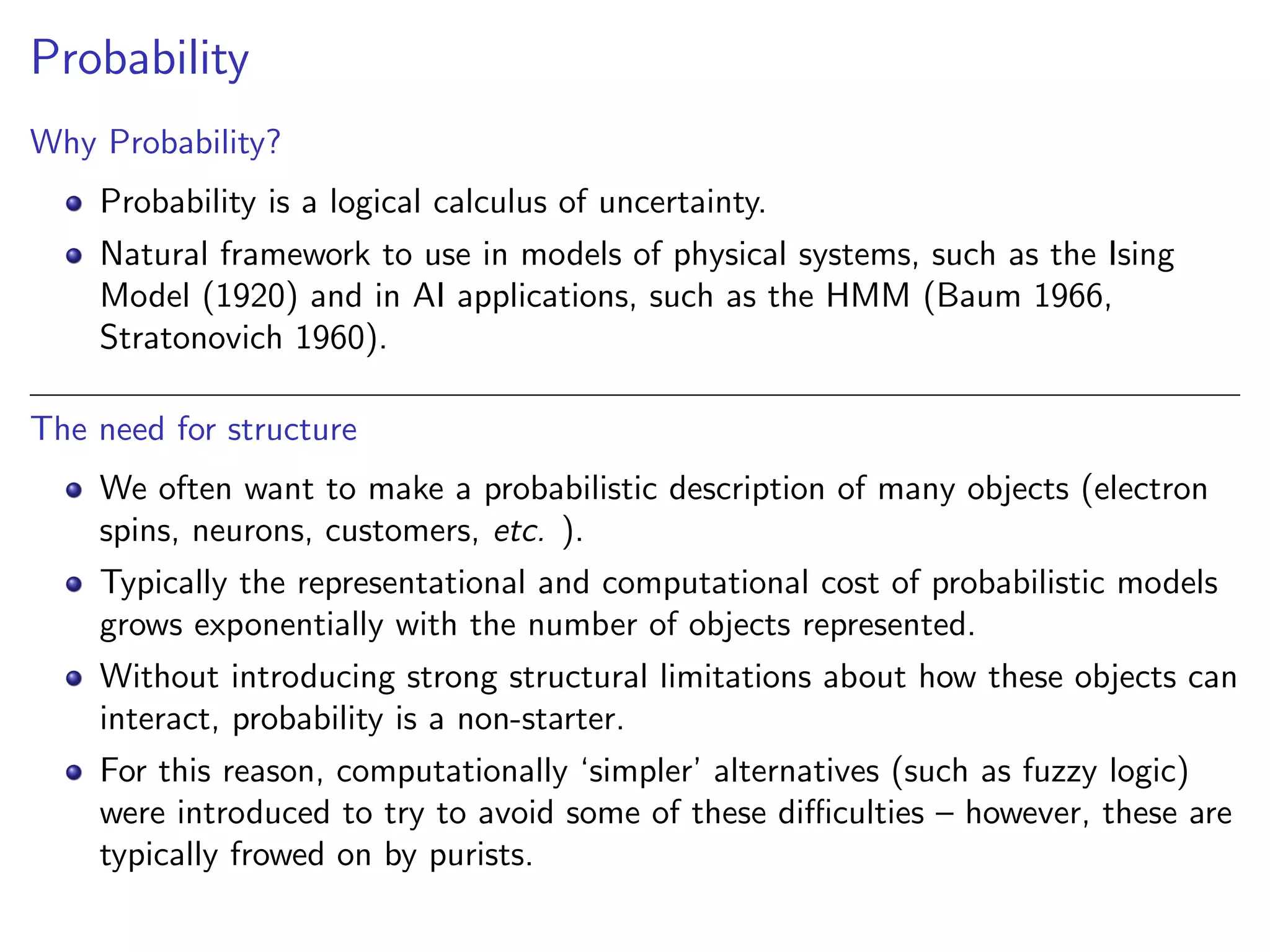 Probability
Why Probability?
Probability is a logical calculus of uncertainty.
Natural framework to use in models of physical systems, such as the Ising
Model (1920) and in AI applications, such as the HMM (Baum 1966,
Stratonovich 1960).
The need for structure
We often want to make a probabilistic description of many objects (electron
spins, neurons, customers, etc. ).
Typically the representational and computational cost of probabilistic models
grows exponentially with the number of objects represented.
Without introducing strong structural limitations about how these objects can
interact, probability is a non-starter.
For this reason, computationally ‘simpler’ alternatives (such as fuzzy logic)
were introduced to try to avoid some of these diﬃculties – however, these are
typically frowed on by purists.
 