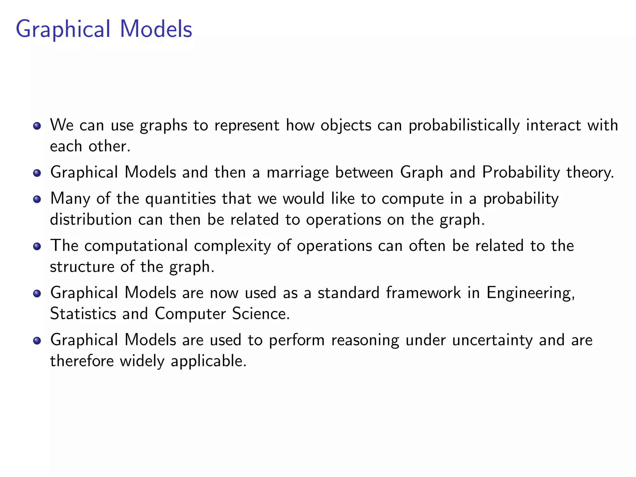 Graphical Models
We can use graphs to represent how objects can probabilistically interact with
each other.
Graphical Models and then a marriage between Graph and Probability theory.
Many of the quantities that we would like to compute in a probability
distribution can then be related to operations on the graph.
The computational complexity of operations can often be related to the
structure of the graph.
Graphical Models are now used as a standard framework in Engineering,
Statistics and Computer Science.
Graphical Models are used to perform reasoning under uncertainty and are
therefore widely applicable.
 