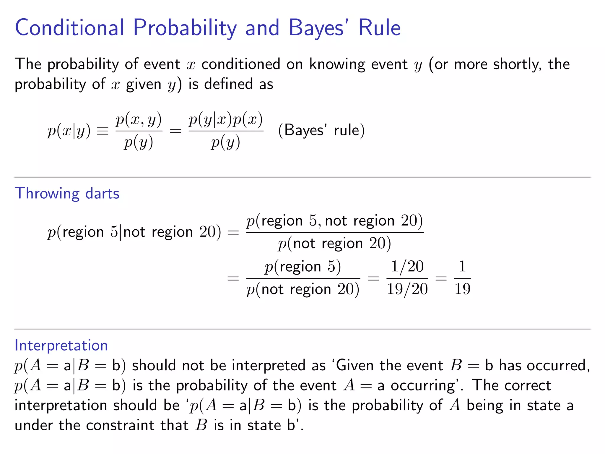 Conditional Probability and Bayes’ Rule
The probability of event x conditioned on knowing event y (or more shortly, the
probability of x given y) is deﬁned as
p(x|y) ≡
p(x, y)
p(y)
=
p(y|x)p(x)
p(y)
(Bayes’ rule)
Throwing darts
p(region 5|not region 20) =
p(region 5, not region 20)
p(not region 20)
=
p(region 5)
p(not region 20)
=
1/20
19/20
=
1
19
Interpretation
p(A = a|B = b) should not be interpreted as ‘Given the event B = b has occurred,
p(A = a|B = b) is the probability of the event A = a occurring’. The correct
interpretation should be ‘p(A = a|B = b) is the probability of A being in state a
under the constraint that B is in state b’.
 